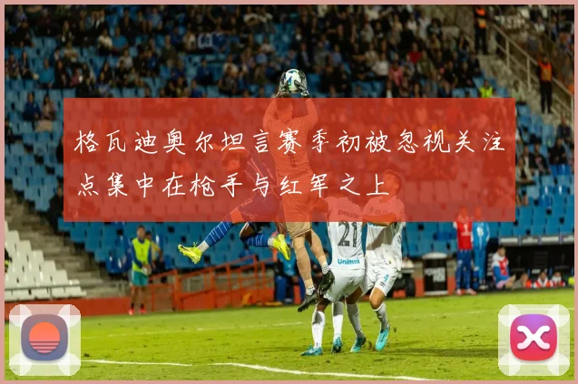 格瓦迪奥尔坦言赛季初被忽视关注点集中在枪手与红军之上