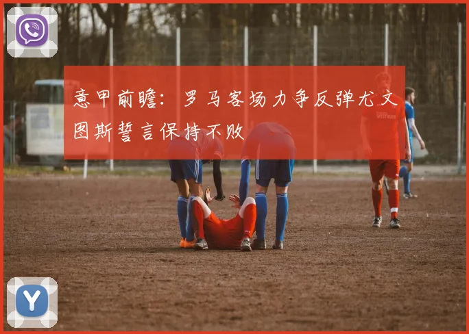 意甲前瞻：罗马客场力争反弹尤文图斯誓言保持不败