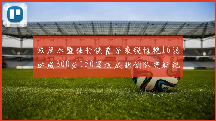 浓眉加盟独行侠首季表现惊艳16场达成300分150篮板成就创队史新纪录