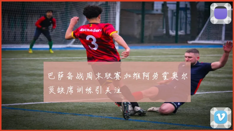 巴萨备战周末联赛加维阿劳霍奥尔莫缺席训练引关注