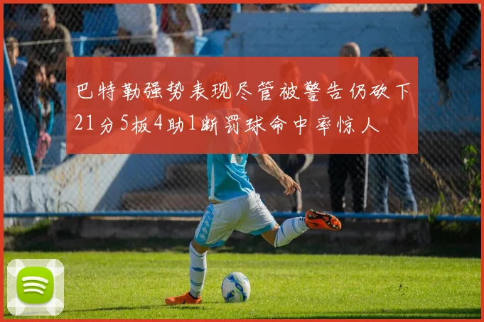 巴特勒强势表现尽管被警告仍砍下21分5板4助1断罚球命中率惊人