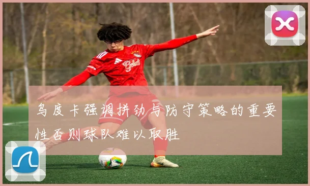 乌度卡强调拼劲与防守策略的重要性否则球队难以取胜