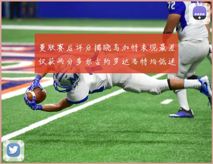 曼联赛后评分揭晓乌加特表现最差仅获两分多尔古约罗达洛特均低迷仅得四分