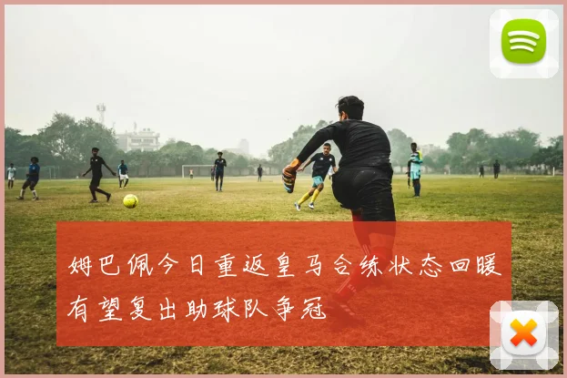 姆巴佩今日重返皇马合练状态回暖有望复出助球队争冠