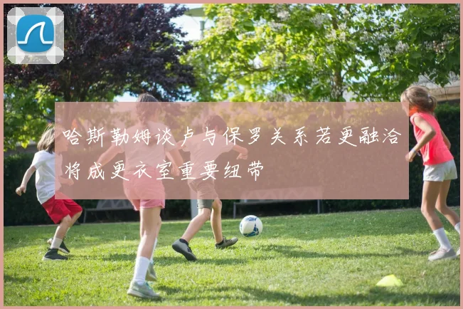 哈斯勒姆谈卢与保罗关系若更融洽将成更衣室重要纽带