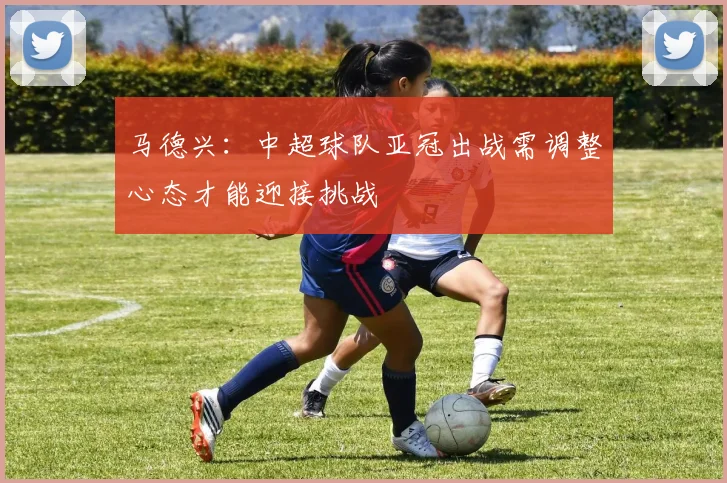 马德兴：中超球队亚冠出战需调整心态才能迎接挑战