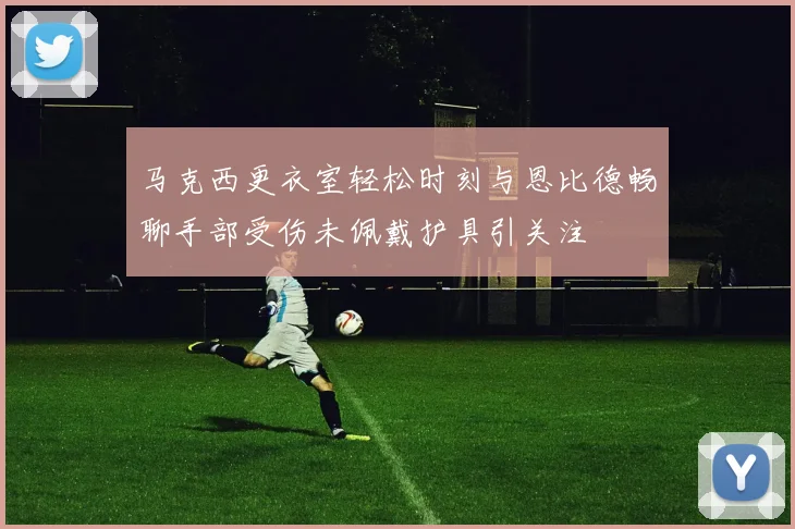 马克西更衣室轻松时刻与恩比德畅聊手部受伤未佩戴护具引关注