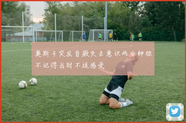 奥斯卡突发昏厥失去意识两分钟称不记得当时不适感受