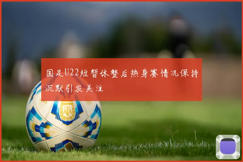 国足U22短暂休整后热身赛情况保持沉默引发关注
