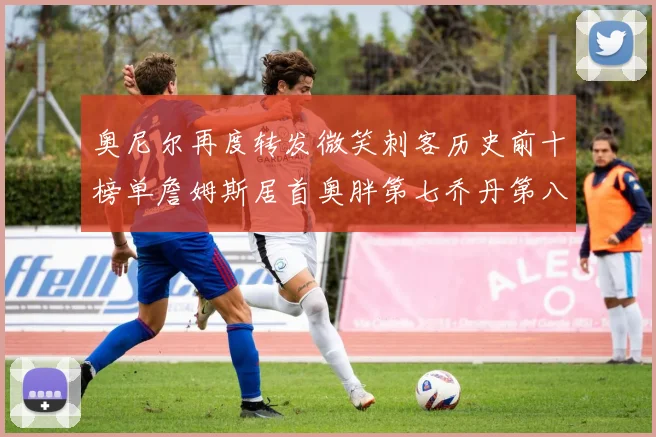 奥尼尔再度转发微笑刺客历史前十榜单詹姆斯居首奥胖第七乔丹第八引热议