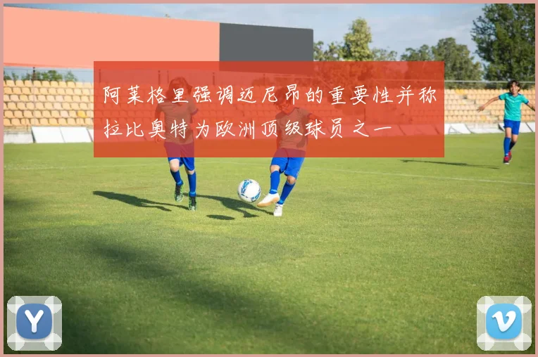 阿莱格里强调迈尼昂的重要性并称拉比奥特为欧洲顶级球员之一