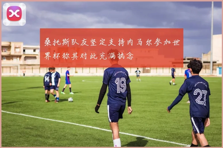 桑托斯队友坚定支持内马尔参加世界杯称其对此充满执念