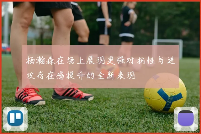 杨瀚森在场上展现更强对抗性与进攻存在感提升的全新表现