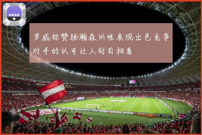 罗威称赞杨瀚森训练表现出色竞争对手的认可让人刮目相看