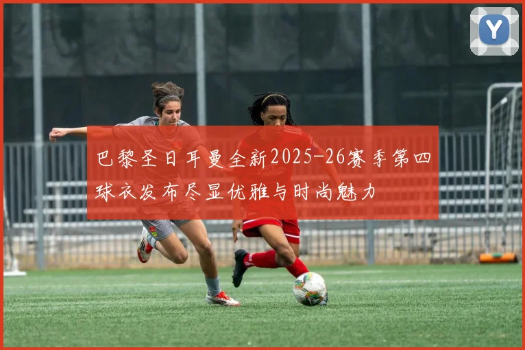 巴黎圣日耳曼全新2025-26赛季第四球衣发布尽显优雅与时尚魅力